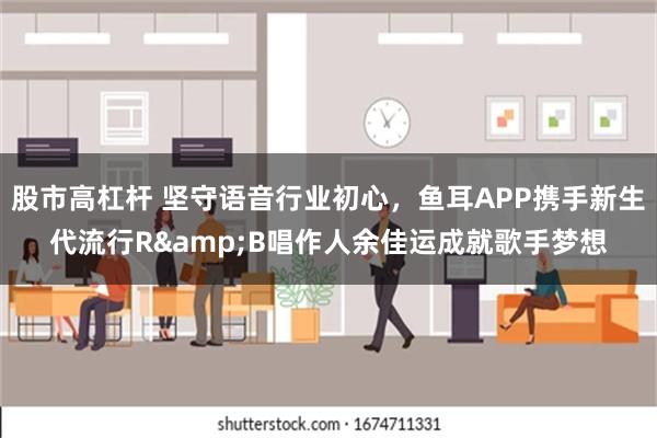 股市高杠杆 坚守语音行业初心，鱼耳APP携手新生代流行R&B唱作人余佳运成就歌手梦想