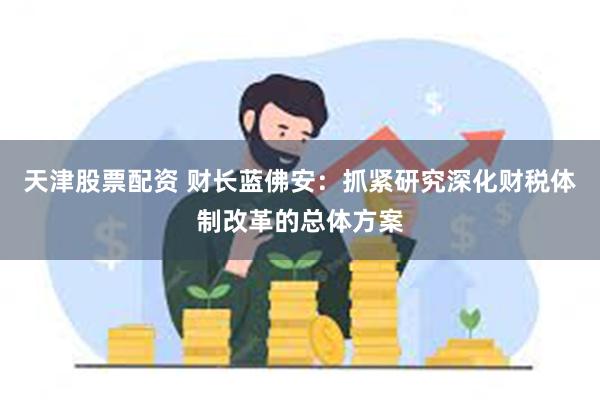 天津股票配资 财长蓝佛安：抓紧研究深化财税体制改革的总体方案