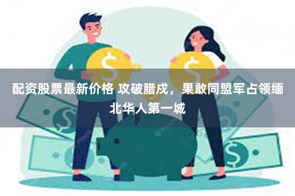 配资股票最新价格 攻破腊戍，果敢同盟军占领缅北华人第一城