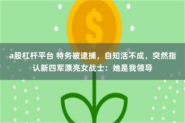 a股杠杆平台 特务被逮捕，自知活不成，突然指认新四军漂亮女战士：她是我领导