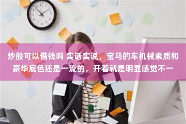 炒股可以借钱吗 实话实说，宝马的车机械素质和豪华底色还是一流的，开着就是明显感觉不一