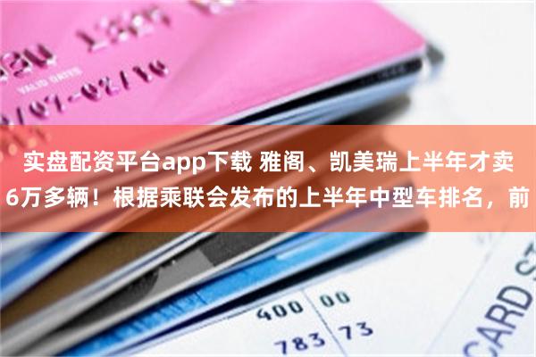 实盘配资平台app下载 雅阁、凯美瑞上半年才卖6万多辆！根据乘联会发布的上半年中型车排名，前