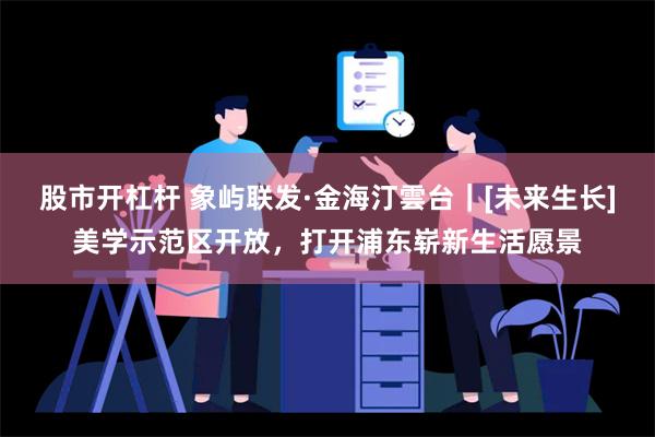 股市开杠杆 象屿联发·金海汀雲台｜[未来生长]美学示范区开放，打开浦东崭新生活愿景