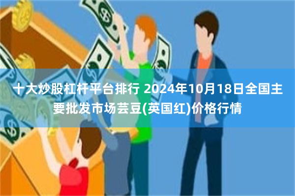 十大炒股杠杆平台排行 2024年10月18日全国主要批发市场芸豆(英国红)价格行情