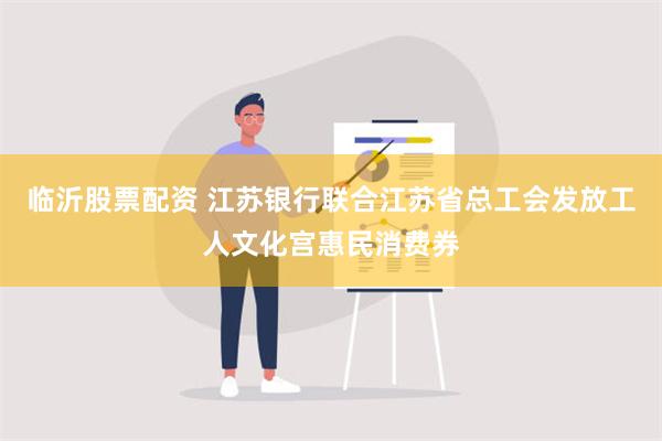 临沂股票配资 江苏银行联合江苏省总工会发放工人文化宫惠民消费券