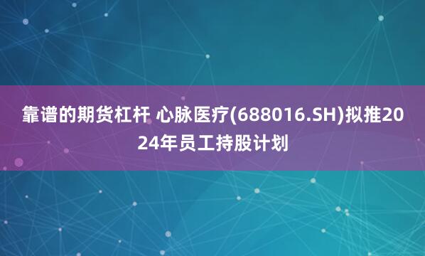 靠谱的期货杠杆 心脉医疗(688016.SH)拟推2024年员工持股计划