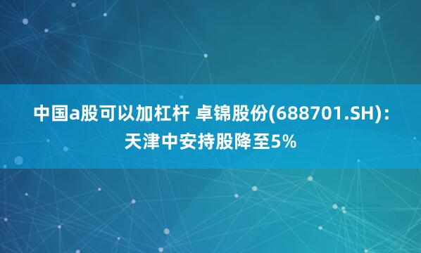 中国a股可以加杠杆 卓锦股份(688701.SH)：天津中安持股降至5%