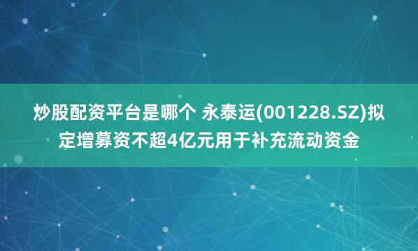 炒股配资平台是哪个 永泰运(001228.SZ)拟定增募资不超4亿元用于补充流动资金