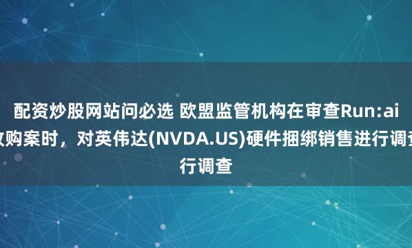 配资炒股网站问必选 欧盟监管机构在审查Run:ai收购案时，对英伟达(NVDA.US)硬件捆绑销售进行调查