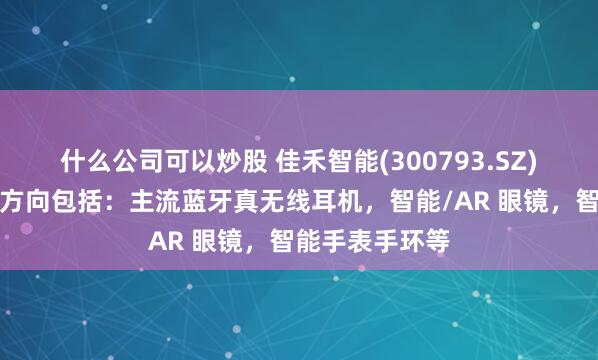 什么公司可以炒股 佳禾智能(300793.SZ)重要研发储备方向包括：主流蓝牙真无线耳机，智能/AR 眼镜，智能手表手环等