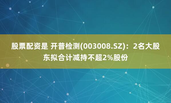 股票配资是 开普检测(003008.SZ)：2名大股东拟合计减持不超2%股份