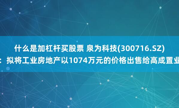 什么是加杠杆买股票 泉为科技(300716.SZ)：拟将工业房地产以1074万元的价格出售给高成置业