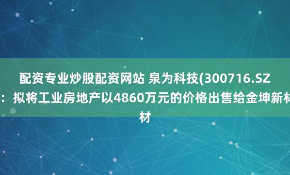 配资专业炒股配资网站 泉为科技(300716.SZ)：拟将工业房地产以4860万元的价格出售给金坤新材