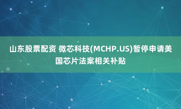 山东股票配资 微芯科技(MCHP.US)暂停申请美国芯片法案相关补贴