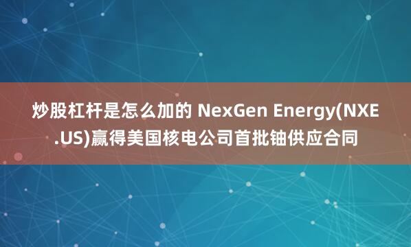 炒股杠杆是怎么加的 NexGen Energy(NXE.US)赢得美国核电公司首批铀供应合同