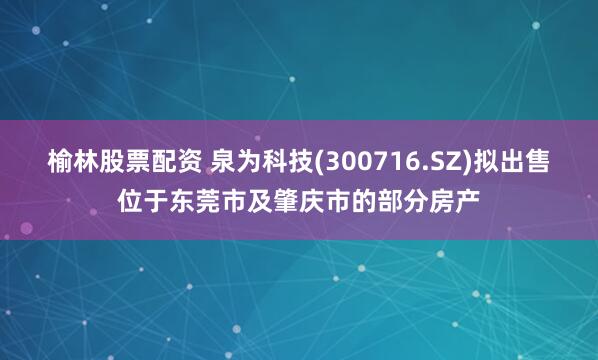 榆林股票配资 泉为科技(300716.SZ)拟出售位于东莞市及肇庆市的部分房产