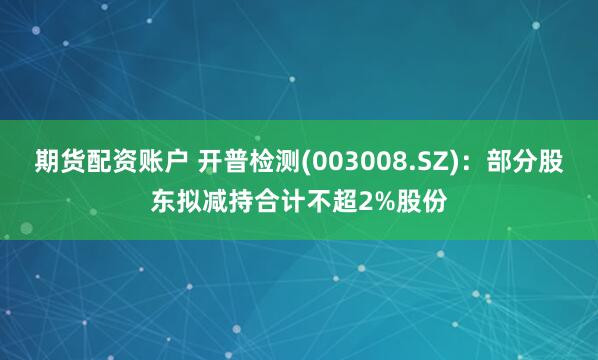 期货配资账户 开普检测(003008.SZ)：部分股东拟减持合计不超2%股份