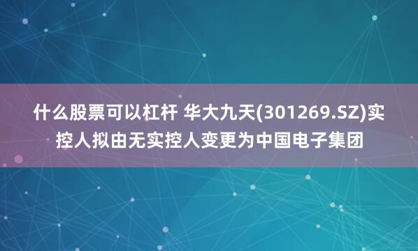 什么股票可以杠杆 华大九天(301269.SZ)实控人拟由无实控人变更为中国电子集团