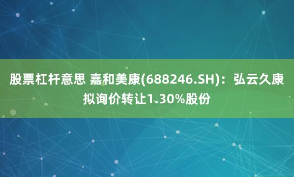 股票杠杆意思 嘉和美康(688246.SH)：弘云久康拟询价转让1.30%股份