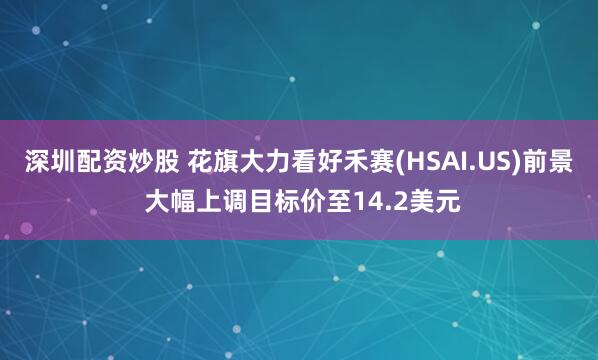 深圳配资炒股 花旗大力看好禾赛(HSAI.US)前景 大幅上调目标价至14.2美元