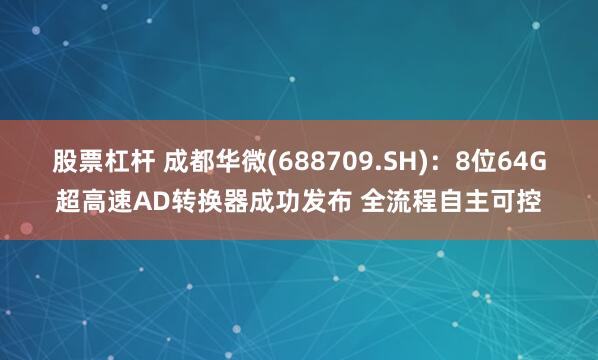 股票杠杆 成都华微(688709.SH)：8位64G超高速AD转换器成功发布 全流程自主可控