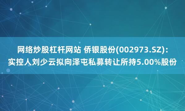 网络炒股杠杆网站 侨银股份(002973.SZ)：实控人刘少云拟向泽屯私募转让所持5.00%股份