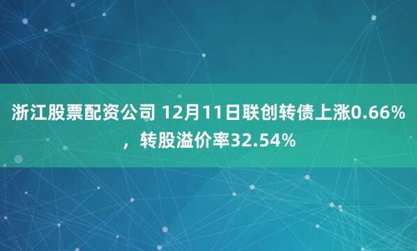 浙江股票配资公司 12月11日联创转债上涨0.66%，转股溢价率32.54%