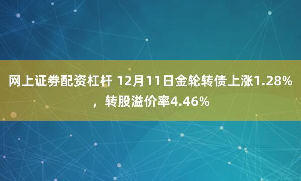 网上证劵配资杠杆 12月11日金轮转债上涨1.28%，转股溢价率4.46%