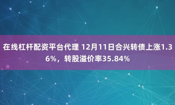 在线杠杆配资平台代理 12月11日合兴转债上涨1.36%，转股溢价率35.84%