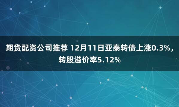 期货配资公司推荐 12月11日亚泰转债上涨0.3%，转股溢价率5.12%