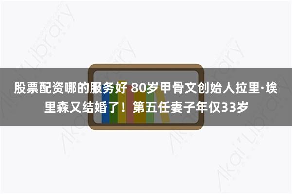 股票配资哪的服务好 80岁甲骨文创始人拉里·埃里森又结婚了！第五任妻子年仅33岁