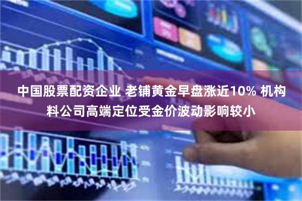 中国股票配资企业 老铺黄金早盘涨近10% 机构料公司高端定位受金价波动影响较小