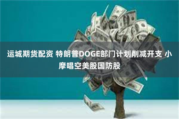 运城期货配资 特朗普DOGE部门计划削减开支 小摩唱空美股国防股