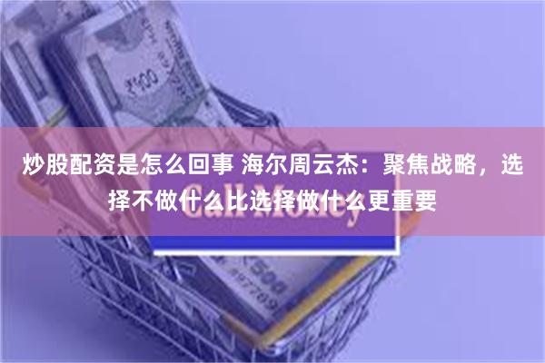 炒股配资是怎么回事 海尔周云杰：聚焦战略，选择不做什么比选择做什么更重要