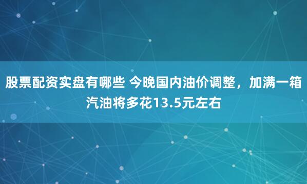 股票配资实盘有哪些 今晚国内油价调整，加满一箱汽油将多花13.5元左右