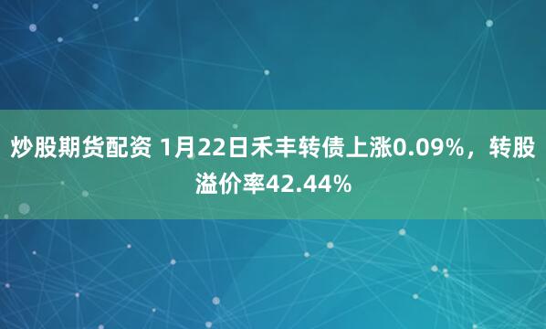 炒股期货配资 1月22日禾丰转债上涨0.09%，转股溢价率42.44%