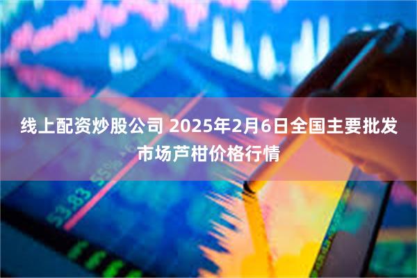 线上配资炒股公司 2025年2月6日全国主要批发市场芦柑价格行情