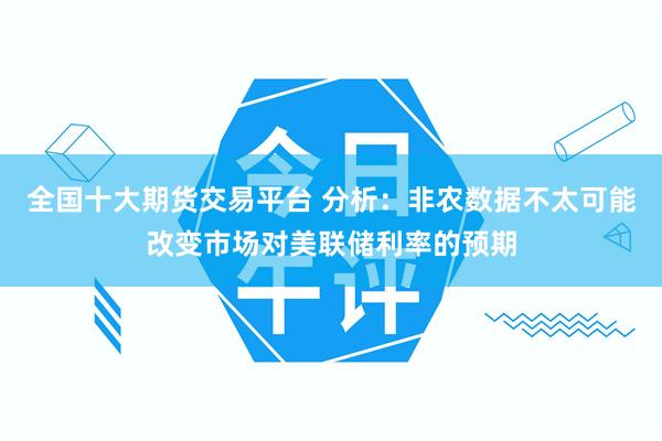 全国十大期货交易平台 分析：非农数据不太可能改变市场对美联储利率的预期