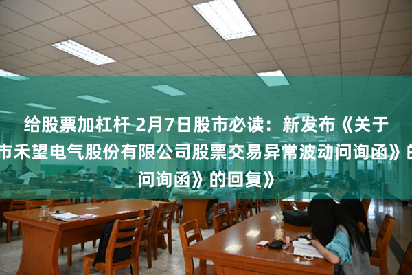 给股票加杠杆 2月7日股市必读：新发布《关于《深圳市禾望电气股份有限公司股票交易异常波动问询函》的回复》