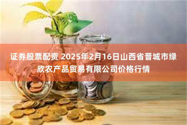 证券股票配资 2025年2月16日山西省晋城市绿欣农产品贸易有限公司价格行情