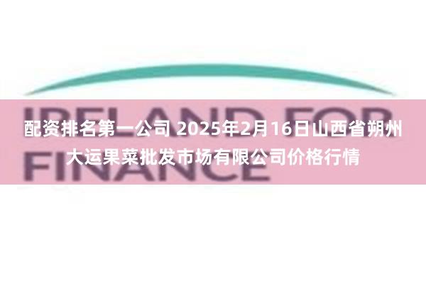 配资排名第一公司 2025年2月16日山西省朔州大运果菜批发市场有限公司价格行情