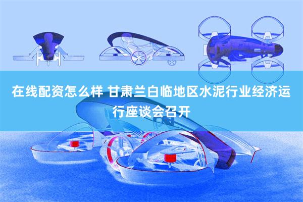 在线配资怎么样 甘肃兰白临地区水泥行业经济运行座谈会召开