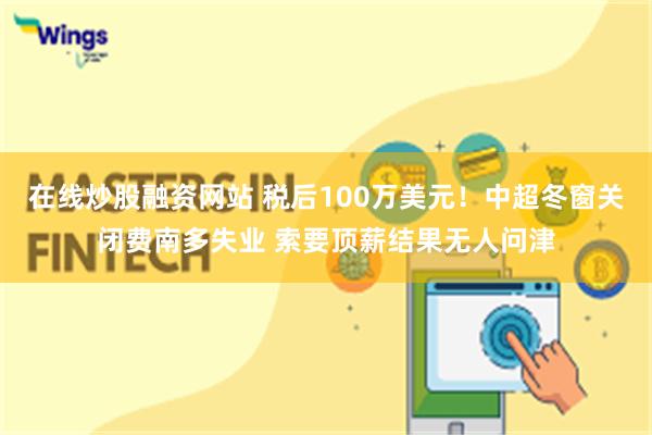 在线炒股融资网站 税后100万美元！中超冬窗关闭费南多失业 索要顶薪结果无人问津