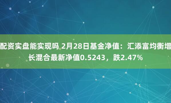 配资实盘能实现吗 2月28日基金净值：汇添富均衡增长混合最新净值0.5243，跌2.47%