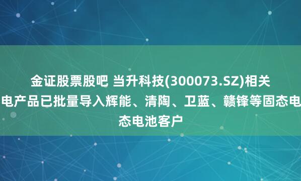 金证股票股吧 当升科技(300073.SZ)相关固态锂电产品已批量导入辉能、清陶、卫蓝、赣锋等固态电池客户