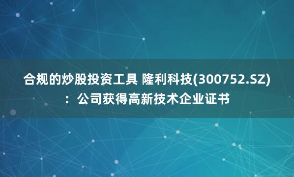 合规的炒股投资工具 隆利科技(300752.SZ)：公司获得高新技术企业证书