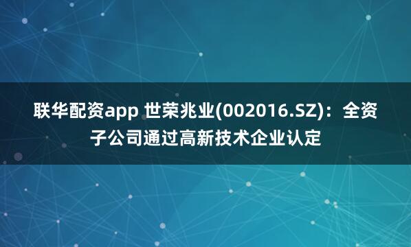 联华配资app 世荣兆业(002016.SZ)：全资子公司通过高新技术企业认定