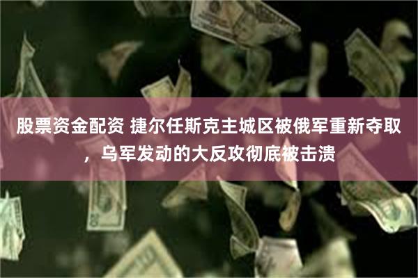 股票资金配资 捷尔任斯克主城区被俄军重新夺取，乌军发动的大反攻彻底被击溃