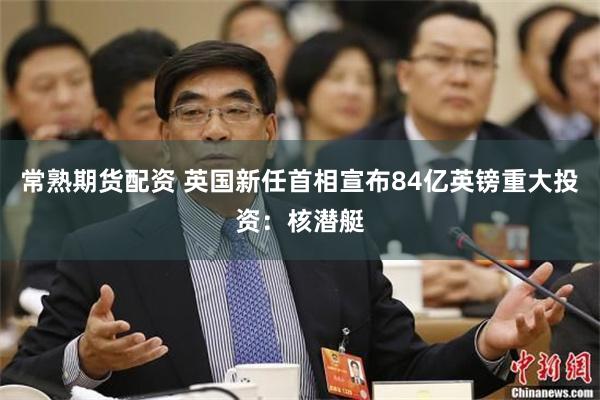 常熟期货配资 英国新任首相宣布84亿英镑重大投资：核潜艇