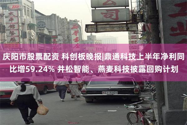 庆阳市股票配资 科创板晚报|鼎通科技上半年净利同比增59.24% 井松智能、燕麦科技披露回购计划